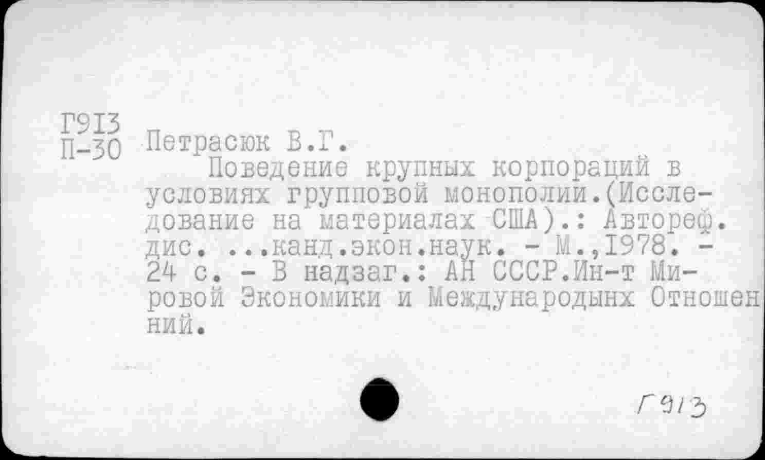 ﻿П-зо Петрасюк В.Г.
Поведение крупных корпораций в условиях групповой монополии.(Исследование на материалах США).: Автореф. дис. ...канд.экон.наук. - М.,1978. -24 с. - В надзаг.: АН СССР.Ин-т Мировой Экономики и Мевдународынх Отношен ний.
Г 9/ ъ